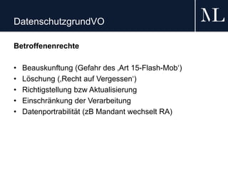 DatenschutzgrundVO
Betroffenenrechte
• Beauskunftung (Gefahr des ‚Art 15-Flash-Mob‘)
• Löschung (‚Recht auf Vergessen‘)
• Richtigstellung bzw Aktualisierung
• Einschränkung der Verarbeitung
• Datenportrabilität (zB Mandant wechselt RA)
 