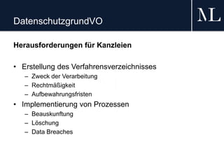DatenschutzgrundVO
Herausforderungen für Kanzleien
• Erstellung des Verfahrensverzeichnisses
– Zweck der Verarbeitung
– Rechtmäßigkeit
– Aufbewahrungsfristen
• Implementierung von Prozessen
– Beauskunftung
– Löschung
– Data Breaches
 