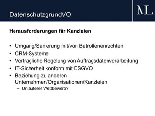 DatenschutzgrundVO
Herausforderungen für Kanzleien
• Umgang/Sanierung mit/von Betroffenenrechten
• CRM-Systeme
• Vertragliche Regelung von Auftragsdatenverarbeitung
• IT-Sicherheit konform mit DSGVO
• Beziehung zu anderen
Unternehmen/Organisationen/Kanzleien
– Unlauterer Wettbewerb?
 