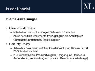 In der Kanzlei
Interne Anweisungen
• Clean Desk Policy
– MitarbeiterInnen auf ‚analogen Datenschutz‘ schulen
– Keine sensiblen Dokumente frei zugänglich am Arbeitsplatz
– Computer/Smartphones/Tablets sperren
• Security Policy
– ‚lebendes Dokument‘ welches Kanzleipolitik zum Datenschutz &
IT-Sicherheit abbildet
– zB Grundsätze zur Passwortvergabe, Umgang mit Devices im
Außendienst, Verwendung von privaten Devices (va WhatsApp)
 