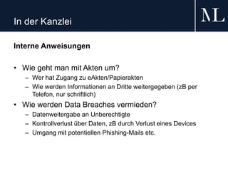 In der Kanzlei
Interne Anweisungen
• Wie geht man mit Akten um?
– Wer hat Zugang zu eAkten/Papierakten
– Wie werden Informationen an Dritte weitergegeben (zB per
Telefon, nur schriftlich)
• Wie werden Data Breaches vermieden?
– Datenweitergabe an Unberechtigte
– Kontrollverlust über Daten, zB durch Verlust eines Devices
– Umgang mit potentiellen Phishing-Mails etc.
 