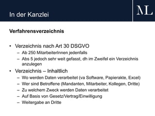 In der Kanzlei
Verfahrensverzeichnis
• Verzeichnis nach Art 30 DSGVO
– Ab 250 MitarbeiterInnen jedenfalls
– Abs 5 jedoch sehr weit gefasst, dh im Zweifel ein Verzeichnis
anzulegen
• Verzeichnis – Inhaltlich
– Wo werden Daten verarbeitet (va Software, Papierakte, Excel)
– Wer sind Betroffene (Mandanten, Mitarbeiter, Kollegen, Dritte)
– Zu welchem Zweck werden Daten verarbeitet
– Auf Basis von Gesetz/Vertrag/Einwilligung
– Weitergabe an Dritte
 