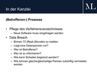 In der Kanzlei
(Betroffenen-) Prozesse
• Pflege des Verfahrensverzeichnisses
– Neue Software muss eingetragen werden
• Data Breach
– Binnen 72 (Real-)Stunden zu melden
– Liegt eine Datenpannen vor?
– Wer ist Betroffener?
– Wer ist zu informieren?
– Wie kann Schaden begrenzt werden?
– Wie können gleiche/gleichartige Pannen zukünftig vermieden
werden
 