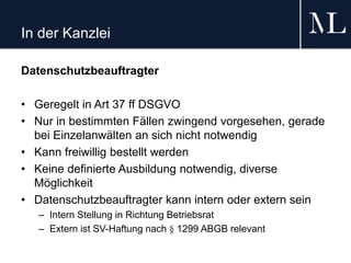 In der Kanzlei
Datenschutzbeauftragter
• Geregelt in Art 37 ff DSGVO
• Nur in bestimmten Fällen zwingend vorgesehen, gerade
bei Einzelanwälten an sich nicht notwendig
• Kann freiwillig bestellt werden
• Keine definierte Ausbildung notwendig, diverse
Möglichkeit
• Datenschutzbeauftragter kann intern oder extern sein
– Intern Stellung in Richtung Betriebsrat
– Extern ist SV-Haftung nach § 1299 ABGB relevant
 