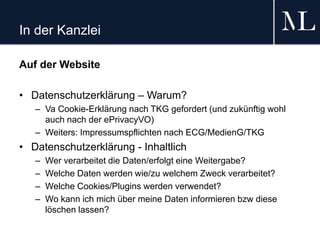 In der Kanzlei
Auf der Website
• Datenschutzerklärung – Warum?
– Va Cookie-Erklärung nach TKG gefordert (und zukünftig wohl
auch nach der ePrivacyVO)
– Weiters: Impressumspflichten nach ECG/MedienG/TKG
• Datenschutzerklärung - Inhaltlich
– Wer verarbeitet die Daten/erfolgt eine Weitergabe?
– Welche Daten werden wie/zu welchem Zweck verarbeitet?
– Welche Cookies/Plugins werden verwendet?
– Wo kann ich mich über meine Daten informieren bzw diese
löschen lassen?
 