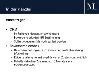 In der Kanzlei
Einzelfragen
• CRM
– Im Falle von Newsletter usw relevant
– Bewerbung erfordert idR Zustimmung
– Sollte gegebenenfalls noch saniert werden
• Bewerberdatenbank
– Datenverarbeitung nur zum Zweck der Postenbesetzung
(Vorvertrag)
– Evidenzhaltung nur mit ausdrücklicher Zustimmung möglich
– Behaltefrist (ohne Zustimmung): 6 Monate nach
Postenbesetzung
 