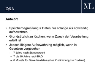 Q&A
Antwort
• Speicherbegrenzung = Daten nur solange als notwendig
aufbewahren
• Grundsätzlich zu löschen, wenn Zweck der Verarbeitung
erfüllt ist
• Jedoch längere Aufbewahrung möglich, wenn in
Gesetzen vorgesehen
– 7 Jahre nach Standesrecht
– 7 bis 10 Jahre nach BAO
– 6 Monate für Bewerberdaten (ohne Zustimmung zur Evidenz)
 