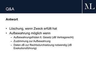 Q&A
Antwort
• Löschung, wenn Zweck erfüllt hat
• Aufbewahrung möglich wenn
– Aufbewahrungsfristen lt. Gesetz (zB Vertragsrecht)
– Zustimmung zur Aufbewahrung
– Daten zB zur Rechtsdurchsetzung notwendig (zB
Exekutionsführung)
 