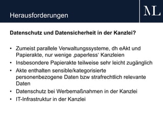 Herausforderungen
Datenschutz und Datensicherheit in der Kanzlei?
• Zumeist parallele Verwaltungssysteme, dh eAkt und
Papierakte, nur wenige ‚paperless‘ Kanzleien
• Insbesondere Papierakte teilweise sehr leicht zugänglich
• Akte enthalten sensible/kategorisierte
personenbezogene Daten bzw strafrechtlich relevante
Daten
• Datenschutz bei Werbemaßnahmen in der Kanzlei
• IT-Infrastruktur in der Kanzlei
 