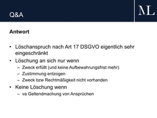 Q&A
Antwort
• Löschanspruch nach Art 17 DSGVO eigentlich sehr
eingeschränkt
• Löschung an sich nur wenn
– Zweck erfüllt (und keine Aufbewahrungsfrist mehr)
– Zustimmung entzogen
– Zweck bzw Rechtmäßigkeit nicht vorhanden
• Keine Löschung wenn
– va Geltendmachung von Ansprüchen
 