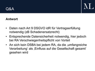 Q&A
Antwort
• Daten nach Art 9 DSGVO idR für Vertragserfüllung
notwendig (zB Schadenersatzrecht)
• Entsprechende Datensicherheit notwendig, hier jedoch
bei RA Verschwiegenheitspflicht von Vorteil
• An sich kein DSBA bei jedem RA, da die ‚umfangreiche
Verarbeitung‘ als ‚Einfluss auf die Gesellschaft gesamt‘
gesehen wird
 