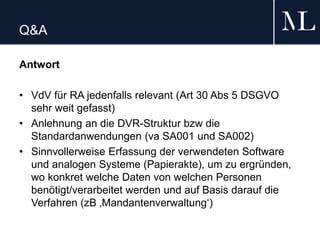 Q&A
Antwort
• VdV für RA jedenfalls relevant (Art 30 Abs 5 DSGVO
sehr weit gefasst)
• Anlehnung an die DVR-Struktur bzw die
Standardanwendungen (va SA001 und SA002)
• Sinnvollerweise Erfassung der verwendeten Software
und analogen Systeme (Papierakte), um zu ergründen,
wo konkret welche Daten von welchen Personen
benötigt/verarbeitet werden und auf Basis darauf die
Verfahren (zB ‚Mandantenverwaltung‘)
 