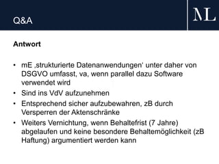 Q&A
Antwort
• mE ‚strukturierte Datenanwendungen‘ unter daher von
DSGVO umfasst, va, wenn parallel dazu Software
verwendet wird
• Sind ins VdV aufzunehmen
• Entsprechend sicher aufzubewahren, zB durch
Versperren der Aktenschränke
• Weiters Vernichtung, wenn Behaltefrist (7 Jahre)
abgelaufen und keine besondere Behaltemöglichkeit (zB
Haftung) argumentiert werden kann
 