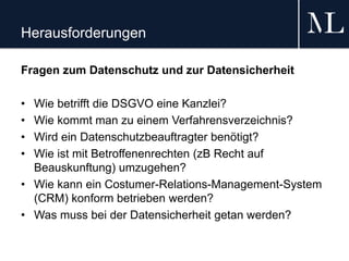 Herausforderungen
Fragen zum Datenschutz und zur Datensicherheit
• Wie betrifft die DSGVO eine Kanzlei?
• Wie kommt man zu einem Verfahrensverzeichnis?
• Wird ein Datenschutzbeauftragter benötigt?
• Wie ist mit Betroffenenrechten (zB Recht auf
Beauskunftung) umzugehen?
• Wie kann ein Costumer-Relations-Management-System
(CRM) konform betrieben werden?
• Was muss bei der Datensicherheit getan werden?
 