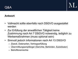 Q&A
Antwort
• Vollmacht sollte ebenfalls nach DSGVO ausgestaltet
werden
• Zur Erfüllung der anwaltlichen Tätigkeit keine
Zustimmung nach Art 7 DSGVO notwendig, lediglich zu
Werbemaßnahmen (muss optional sein)
• Sinnvoll jedoch Informationen nach Art 13 DSGVO
– Zweck, Datenarten, Vertragserfüllung
– Übermittlungsempfänger (Gerichte, Behörden, Substituten)
– Betroffenenrechte
 
