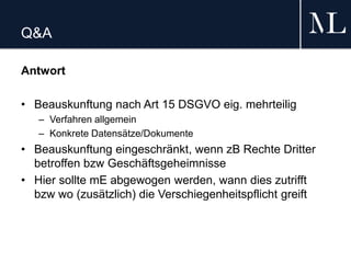 Q&A
Antwort
• Beauskunftung nach Art 15 DSGVO eig. mehrteilig
– Verfahren allgemein
– Konkrete Datensätze/Dokumente
• Beauskunftung eingeschränkt, wenn zB Rechte Dritter
betroffen bzw Geschäftsgeheimnisse
• Hier sollte mE abgewogen werden, wann dies zutrifft
bzw wo (zusätzlich) die Verschiegenheitspflicht greift
 