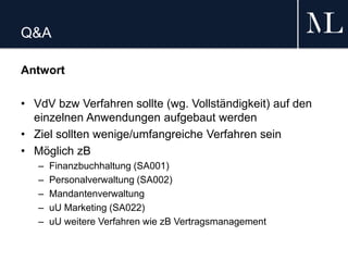 Q&A
Antwort
• VdV bzw Verfahren sollte (wg. Vollständigkeit) auf den
einzelnen Anwendungen aufgebaut werden
• Ziel sollten wenige/umfangreiche Verfahren sein
• Möglich zB
– Finanzbuchhaltung (SA001)
– Personalverwaltung (SA002)
– Mandantenverwaltung
– uU Marketing (SA022)
– uU weitere Verfahren wie zB Vertragsmanagement
 