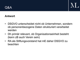 Q&A
Antwort
• DSGVO unterscheidet nicht ob Unternehmen, sondern
ob personenbezogene Daten strukturiert verarbeitet
werden
• Dh primär relevant, ob Organisationseinheit besteht
(kann zB auch Verein sein)
• RA als Stiftungsvorstand hat mE daher DSGVO zu
beachten
 