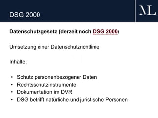 DSG 2000
Datenschutzgesetz (derzeit noch DSG 2000)
Umsetzung einer Datenschutzrichtlinie
Inhalte:
• Schutz personenbezogener Daten
• Rechtsschutzinstrumente
• Dokumentation im DVR
• DSG betrifft natürliche und juristische Personen
 