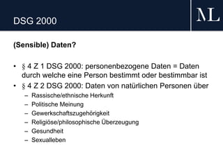 DSG 2000
(Sensible) Daten?
• § 4 Z 1 DSG 2000: personenbezogene Daten = Daten
durch welche eine Person bestimmt oder bestimmbar ist
• § 4 Z 2 DSG 2000: Daten von natürlichen Personen über
– Rassische/ethnische Herkunft
– Politische Meinung
– Gewerkschaftszugehörigkeit
– Religiöse/philosophische Überzeugung
– Gesundheit
– Sexualleben
 