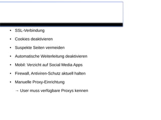 Händische Methoden

●   SSL-Verbindung
●   Cookies deaktivieren
●   Suspekte Seiten vermeiden
●   Automatische Weiterleitung deaktivieren
●   Mobil: Verzicht auf Social Media Apps
●   Firewall, Antiviren-Schutz aktuell halten
●   Manuelle Proxy-Einrichtung

    → User muss verfügbare Proxys kennen
 