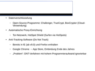 Programmunterstützung

●   Datenverschlüsselung

    –   Open-Source-Programme: Challenger, TrueCrypt, BoxCryptor (Cloud-
        Verwendung)
●   Automatische Proxy-Einrichtung

    –   Tor-Netzwerk, HotSpot Shield (Surfen via HotSpots)
●   Anti-Tracking-Software (Do Not Track)

    –   Bereits in IE (ab v9.0) und Firefox enthalten
    –   Google Chrome → App Store, Einbindung Ende des Jahres
    –   „Problem“: DNT-Verfahren mit hohem Programmieraufwand ignorierbar
 
