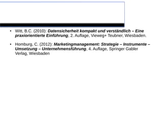 Quellen

●   Witt, B.C. (2010): Datensicherheit kompakt und verständlich – Eine
    praxiorientierte Einführung, 2. Auflage, Vieweg+ Teubner, Wiesbaden.
●   Homburg, C. (2012): Marketingmanagement: Strategie – Instrumente –
    Umsetzung – Unternehmensführung, 4. Auflage, Springer Gabler
    Verlag, Wiesbaden
 