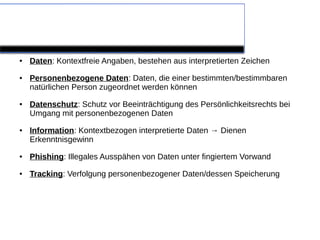 Definitionen

●   Daten: Kontextfreie Angaben, bestehen aus interpretierten Zeichen
●   Personenbezogene Daten: Daten, die einer bestimmten/bestimmbaren
    natürlichen Person zugeordnet werden können
●   Datenschutz: Schutz vor Beeinträchtigung des Persönlichkeitsrechts bei
    Umgang mit personenbezogenen Daten
●   Information: Kontextbezogen interpretierte Daten → Dienen
    Erkenntnisgewinn
●   Phishing: Illegales Ausspähen von Daten unter fingiertem Vorwand
●   Tracking: Verfolgung personenbezogener Daten/dessen Speicherung
 
