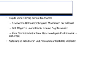 Eigene Maßnahmen

●   Es gibt keine 100%ig sichere Maßnahme

    → Erschweren Datensammlung und Missbrauch nur adäquat

    → Ziel: Möglichst unattraktiv für externe Zugriffe werden

    → Aber: Verhältnis betrachten: Geschwindigkeit/Funktionalität ↔
    Sicherheit
●   Aufteilung in „händische“ und Programm-unterstützte Methoden
 