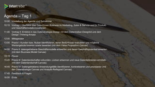 Agenda – Tag 1
10:00 Vorstellung der Agenda und Teilnehmer
10:15 Vortrag I: Überblick über Data-Driven Business im Marketing, Sales & Service und für Produkt-
und Geschäftsmodellinnovationen
11:00 Vortrag II: Einblick in das Datenstrategie-Design mit dem Datentreiber-Designkit und dem
Design Thinking-Ansatz
12:00 Mittagessen
13:00 Praxis I: Kunden bzw. Nutzer identifizieren, deren Bedürfnisse evaluieren und mögliche
Wertangebote kreieren sowie bewerten (mit dem Value Proposition Canvas)
14:00 Praxis II: datengetriebene Geschäftsmodelle entwerfen und deren Geschäftspotential bewerten
(mit dem Business Model Canvas)
15:15 Pause
15:45 Praxis III: Datenlandschaften erkunden, Lücken erkennen und neue Datenlieferanten ermitteln
(mit dem Datenlandschaft Canvas)
16:45 Praxis VI: Datengetriebene Anwendungsfälle identifizieren, konkretisieren und priorisieren (mit
den Datenstrategie Canvas und Analytik-Reifegrad Canvas)
17:45 Feedback & Fragen
18:00 Ende
 