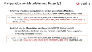 Manipulation von Metadaten und Daten 1/2
• Data Pump erlaubt das Manipulieren der als XML gespeicherten Metadaten
• Parameter: REMAP_TABLESPACE, REMAP_SCHEMA, REMAP_TABLE, TRANSFORM
• Zusätzlich wird die Manipulation von Daten mittels REMAP_DATA ermöglicht
• Vor dem Schreiben der Daten wird eine Funktion eines PL/SQL Pakets aufgerufen
• Wird auf Spaltenebene definiert
$> impdp scott/tiger DIRECTORY=DATA_PUMP_DIR DUMPFILE=expdp_scott.dmp 
TABLES=EMP REMAP_DATA=EMP.ENAME:DATA_TRANSFORM.HIDE_NAME NOLOGFILE=YES
$> impdp scott/tiger DIRECTORY=DATA_PUMP_DIR DUMPFILE=expdp_scott.dmp 
TABLES=EMP REMAP_TABLESPACE=SCOTT_DATA:EMP_DATA TRANSFORM="PCTSPACE:20" 
NOLOGFILE=YES
 
