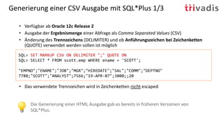 Generierung einer CSV Ausgabe mit SQL*Plus 1/3
• Verfügbar ab Oracle 12c Release 2
• Ausgabe der Ergebnismenge einer Abfrage als Comma Separated Values (CSV)
• Änderung des Trennzeichens (DELIMITER) und ob Anführungszeichen bei Zeichenketten
(QUOTE) verwendet werden sollen ist möglich
• Das verwendete Trennzeichen wird in Zeichenketten nicht escaped
SQL> SET MARKUP CSV ON DELIMITER ";" QUOTE ON
SQL> SELECT * FROM scott.emp WHERE ename = 'SCOTT';
"EMPNO";"ENAME";"JOB";"MGR";"HIREDATE";"SAL";"COMM";"DEPTNO"
7788;"SCOTT";"ANALYST";7566;"19-APR-87";3000;;20
Die Generierung einer HTML Ausgabe gab es bereits in früheren Versionen von
SQL*Plus.
 