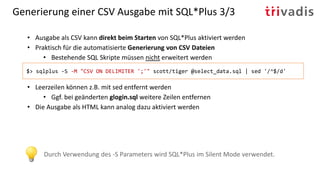 Generierung einer CSV Ausgabe mit SQL*Plus 3/3
• Ausgabe als CSV kann direkt beim Starten von SQL*Plus aktiviert werden
• Praktisch für die automatisierte Generierung von CSV Dateien
• Bestehende SQL Skripte müssen nicht erweitert werden
• Leerzeilen können z.B. mit sed entfernt werden
• Ggf. bei geänderten glogin.sql weitere Zeilen entfernen
• Die Ausgabe als HTML kann analog dazu aktiviert werden
$> sqlplus -S -M "CSV ON DELIMITER ';'" scott/tiger @select_data.sql | sed '/^$/d'
Durch Verwendung des -S Parameters wird SQL*Plus im Silent Mode verwendet.
 