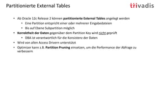Partitionierte External Tables
• Ab Oracle 12c Release 2 können partitionierte External Tables angelegt werden
• Eine Partition entspricht einer oder mehrerer Eingabedateien
• Bis auf Ebene Subpartition möglich
• Korrektheit der Daten gegenüber dem Partition Key wird nicht geprüft
• DBA ist verantwortlich für die Konsistenz der Daten
• Wird von allen Access Drivern unterstützt
• Optimizer kann z.B. Partition Pruning einsetzen, um die Performance der Abfrage zu
verbessern
 