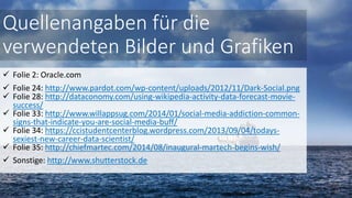  Folie 2: Oracle.com
 Folie 24: http://www.pardot.com/wp-content/uploads/2012/11/Dark-Social.png
 Folie 28: http://dataconomy.com/using-wikipedia-activity-data-forecast-movie-
success/
 Folie 33: http://www.willappsug.com/2014/01/social-media-addiction-common-
signs-that-indicate-you-are-social-media-buff/
 Folie 34: https://ccistudentcenterblog.wordpress.com/2013/09/04/todays-
sexiest-new-career-data-scientist/
 Folie 35: http://chiefmartec.com/2014/08/inaugural-martech-begins-wish/
 Sonstige: http://www.shutterstock.de
Quellenangaben für die
verwendeten Bilder und Grafiken
 
