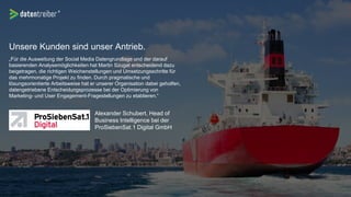 Unsere Kunden sind unser Antrieb.
„Für die Ausweitung der Social Media Datengrundlage und der darauf
basierenden Analysemöglichkeiten hat Martin Szugat entscheidend dazu
beigetragen, die richtigen Weichenstellungen und Umsetzungsschritte für
das mehrmonatige Projekt zu finden. Durch pragmatische und
lösungsorientierte Arbeitsweise hat er unserer Organisation dabei geholfen,
datengetriebene Entscheidungsprozesse bei der Optimierung von
Marketing- und User Engagement-Fragestellungen zu etablieren.“
Alexander Schubert, Head of
Business Intelligence bei der
ProSiebenSat.1 Digital GmbH
 