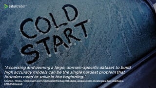 “Accessing and owning a large, domain-specific dataset to build
high accuracy models can be the single hardest problem that
founders need to solve in the beginning.”
Source: https://medium.com/@muellerfreitag/10-data-acquisition-strategies-for-startups-
47166580ee48
 