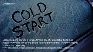 “Accessing and owning a large, domain-specific dataset to build high
accuracy models can be the single hardest problem that founders need to
solve in the beginning.”
Source: https://medium.com/@muellerfreitag/10-data-acquisition-strategies-for-startups-47166580ee48
 
