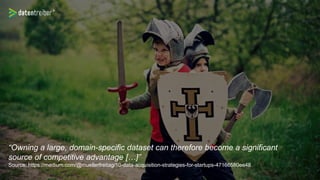 “Owning a large, domain-specific dataset can therefore become a significant
source of competitive advantage […]”
Source: https://medium.com/@muellerfreitag/10-data-acquisition-strategies-for-startups-47166580ee48
 