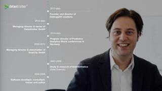 1996-2008
Software developer, consultant,
trainer and author
Study & research of bioinformatics
(Data Science)
2001-2008
Managing director & shareholder of
SnipClip GmbH
2008-2013
Program director of Predictive
Analytics World conferences in
Germany
2014-dato
Managing director & owner of
Datentreiber GmbH
2014-dato
Founder and director of
Datengipfel academy
2017-dato
 