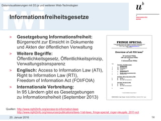 20. Januar 2016
Datenvisualisierungen mit D3.js und weiteren Web-Technologien
14
Informationsfreiheitsgesetze
> Gesetzgebung Informationsfreiheit:
Bürgerrecht zur Einsicht in Dokumente
und Akten der öffentlichen Verwaltung
> Weitere Begriffe:
Öffentlichkeitsgesetz, Öffentlichkeitsprinzip,
Verwaltungstransparenz
> Englisch: Access to Information Law (ATI),
Right to Information Law (RTI),
Freedom of Information Act (FOI/FOIA)
> Internationale Verbreitung:
In 95 Ländern gibt es Gesetzgebungen
zu Informationsfreiheit (September 2013)
Quellen: http://www.right2info.org/access-to-information-laws
http://www.right2info.org/resources/publications/laws-1/ati-laws_fringe-special_roger-vleugels_2011-oct
 