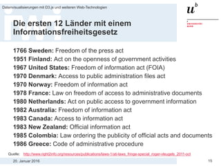 20. Januar 2016
Datenvisualisierungen mit D3.js und weiteren Web-Technologien
15
Die ersten 12 Länder mit einem
Informationsfreiheitsgesetz
1766 Sweden: Freedom of the press act
1951 Finland: Act on the openness of government activities
1967 United States: Freedom of information act (FOIA)
1970 Denmark: Access to public administration files act
1970 Norway: Freedom of information act
1978 France: Law on freedom of access to administrative documents
1980 Netherlands: Act on public access to government information
1982 Australia: Freedom of information act
1983 Canada: Access to information act
1983 New Zealand: Official information act
1985 Colombia: Law ordering the publicity of official acts and documents
1986 Greece: Code of administrative procedure
Quelle: http://www.right2info.org/resources/publications/laws-1/ati-laws_fringe-special_roger-vleugels_2011-oct
 