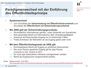 20. Januar 2016
Datenvisualisierungen mit D3.js und weiteren Web-Technologien
16
Paradigmenwechsel mit der Einführung
des Öffentlichkeitsprinzips
> Systemwechsel:
— vom Grundsatz der Geheimhaltung mit Öffentlichkeitsvorbehalt zum
Grundsatz der Öffentlichkeit mit Geheimhaltungsvorbehalt
> Bis 2006 galt der Geheimhaltungsgrundsatz:
— Grundsätzlich Informationen geheim, unter Vorbehalt von Ausnahmen
— Kein generelles Recht auf Informationen über Verwaltungstätigkeit
— Anspruch auf Dokumenten-Zugang nur in bestimmten Fällen
— Freies Ermessen der Behörden ob sie Zugang geben oder nicht
> Mit dem Öffentlichkeitsgesetzt ab 2006 gilt:
— Durchsetzbares Recht auf Zugang zu amtlichen Dokumenten
— Der einer Person gewährte Zugang gilt für jede Person
(«access to one; access to all»)
— Es muss kein besonderes Interesse nachgewiesen werden.
— Recht auf Zugang kann eingeschränkt werden.
Quelle: Medienrohstoff, 12.02.2003
http://www.ejpd.admin.ch/content/dam/data/staat_buerger/gesetzgebung/oeffentlichkeitsprinzip/rohstoff-d.pdf
 