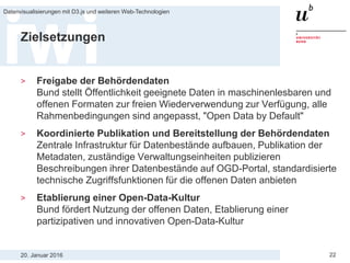 20. Januar 2016
Datenvisualisierungen mit D3.js und weiteren Web-Technologien
22
Zielsetzungen
> Freigabe der Behördendaten
Bund stellt Öffentlichkeit geeignete Daten in maschinenlesbaren und
offenen Formaten zur freien Wiederverwendung zur Verfügung, alle
Rahmenbedingungen sind angepasst, "Open Data by Default"
> Koordinierte Publikation und Bereitstellung der Behördendaten
Zentrale Infrastruktur für Datenbestände aufbauen, Publikation der
Metadaten, zuständige Verwaltungseinheiten publizieren
Beschreibungen ihrer Datenbestände auf OGD-Portal, standardisierte
technische Zugriffsfunktionen für die offenen Daten anbieten
> Etablierung einer Open-Data-Kultur
Bund fördert Nutzung der offenen Daten, Etablierung einer
partizipativen und innovativen Open-Data-Kultur
 