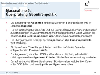20. Januar 2016
Datenvisualisierungen mit D3.js und weiteren Web-Technologien
24
Massnahme 5:
Überprüfung Gebührenpolitik
> Die Erhebung von Gebühren für die Nutzung von Behördendaten wird in
Etappen abgebaut.
> Für die Gratisabgabe von OGD und die Grenzkostenverrechnung individueller
Zusatzleistungen im Zusammenhang mit frei zugänglichen Daten werden die
bestehenden Rechtsgrundlagen geprüft und wo erforderlich angepasst.
> Ein übergeordnetes Konzept zur Kompensation des Einnahmeausfalls
wird erarbeitet.
> Die betroffenen Verwaltungseinheiten erstellen auf dieser Basis die
entsprechenden Erlassentwürfe.
> Zur Abgrenzung zwischen OGD und kundenspezifischen, individuellen
Leistungen werden allgemeine Kriterien für die Bundesverwaltung erarbeitet.
> Darauf aufbauend klären die einzelnen Bundesstellen, welche ihrer Daten
unter OGD fallen und somit gratis verfügbar sein sollen.
 