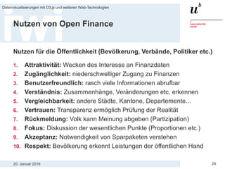 20. Januar 2016
Datenvisualisierungen mit D3.js und weiteren Web-Technologien
29
Nutzen von Open Finance
Nutzen für die Öffentlichkeit (Bevölkerung, Verbände, Politiker etc.)
1. Attraktivität: Wecken des Interesse an Finanzdaten
2. Zugänglichkeit: niederschwelliger Zugang zu Finanzen
3. Benutzerfreundlich: rasch viele Informationen abrufbar
4. Verständnis: Zusammenhänge, Veränderungen etc. erkennen
5. Vergleichbarkeit: andere Städte, Kantone, Departemente...
6. Vertrauen: Transparenz ermöglich Prüfung der Realität
7. Rückmeldung: Volk kann Meinung abgeben (Partizipation)
8. Fokus: Diskussion der wesentlichen Punkte (Proportionen etc.)
9. Akzeptanz: Notwendigkeit von Sparpaketen verstehen
10. Respekt: Bevölkerung erkennt Leistungen der öffentlichen Hand
 