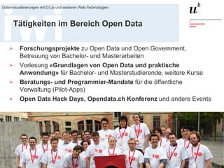 20. Januar 2016
Datenvisualisierungen mit D3.js und weiteren Web-Technologien
3
Tätigkeiten im Bereich Open Data
> Forschungsprojekte zu Open Data und Open Government,
Betreuung von Bachelor- und Masterarbeiten
> Vorlesung «Grundlagen von Open Data und praktische
Anwendung» für Bachelor- und Masterstudierende, weitere Kurse
> Beratungs- und Programmier-Mandate für die öffentliche
Verwaltung (Pilot-Apps)
> Open Data Hack Days, Opendata.ch Konferenz und andere Events
 