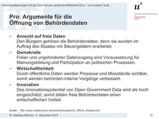 Dr. Matthias Stürmer, 11. Dezember 2014 
Datenvisualisierungen mit der Open Source JavaScript Bibliothek D3.js – und anderen Tools 
10 
Pro: Argumente für die Öffnung von Behördendaten 
> 
Anrecht auf freie Daten Den Bürgern gehören die Behördendaten, denn sie wurden im Auftrag des Staates mit Steuergeldern erarbeitet. 
> 
Demokratie Freier und ungehinderter Datenzugang sind Voraussetzung für Meinungsbildung und Partizipation an politischen Prozessen. 
> 
Wirtschaftlichkeit Durch öffentliche Daten werden Prozesse und Missstände sichtbar, somit werden behörden-interne Vorgänge verbessert. 
> 
Innovation Das Innovationspotential von Open Government Data wird als hoch eingeschätzt, somit bilden freie Behördendaten einen wirtschaftlichen Vorteil. 
Quelle: http://www.collaboratory.de/w/Abschlussbericht_Offene_Staatskunst  