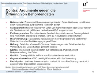 Dr. Matthias Stürmer, 11. Dezember 2014 
Datenvisualisierungen mit der Open Source JavaScript Bibliothek D3.js – und anderen Tools 
12 
Contra: Argumente gegen die Öffnung von Behördendaten 
> 
Datenschutz: Zusammenführen von anonymisierten Daten lässt unter Umständen doch Rückschlüsse auf bestimmte Personen ziehen 
> 
Staatssicherheit: Die Freigabe von Daten von Geheimdiensten oder Militär können die Staatssicherheit gefährden, deshalb von OGD ausgenommen 
> 
Fehlinterpretation: Rohdaten lassen falsche Interpretationen zu, Deutungshoheit liegt nicht mehr alleine bei Behörden, kann zu Reputationsschäden führen 
> 
Diskriminierung: Transparenz kann zu noch mehr Stigmatisierung bestimmter Wohnbezirke oder Bevölkerungsgruppen führen 
> 
Haftung: Behörden könnten für Verluste, Verletzungen oder Schäden bei der Verwendung der Daten haftbar gemacht werden 
> 
Kosten: Interne und externe Kosten zur Vorbereitung, Publikation und Bekanntmachung der Daten 
> 
Qualität: Datenqualität ist in Form von Rohdaten besser ersichtlich 
> 
Organisationskultur: OGD benötigt Kulturwandel in der Verwaltung 
> 
Partizipation: Mediales Interesse heisst noch nicht, dass Bevölkerung tatsächlich an allen OGD Datensätzen interessiert ist 
Quellen: http://www.kdz.eu/de/webfm_send/1206 "Open Government Vorgehensmodell" http://www.collaboratory.de/w/Abschlussbericht_Offene_Staatskunst  