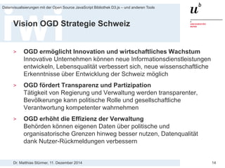 Dr. Matthias Stürmer, 11. Dezember 2014 
Datenvisualisierungen mit der Open Source JavaScript Bibliothek D3.js – und anderen Tools 
14 
Vision OGD Strategie Schweiz 
> 
OGD ermöglicht Innovation und wirtschaftliches Wachstum Innovative Unternehmen können neue Informationsdienstleistungen entwickeln, Lebensqualität verbessert sich, neue wissenschaftliche Erkenntnisse über Entwicklung der Schweiz möglich 
> 
OGD fördert Transparenz und Partizipation Tätigkeit von Regierung und Verwaltung werden transparenter, Bevölkerunge kann politische Rolle und gesellschaftliche Verantwortung kompetenter wahrnehmen 
> 
OGD erhöht die Effizienz der Verwaltung Behörden können eigenen Daten über politische und organisatorische Grenzen hinweg besser nutzen, Datenqualität dank Nutzer-Rückmeldungen verbessern  